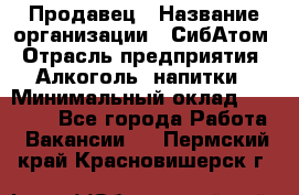 Продавец › Название организации ­ СибАтом › Отрасль предприятия ­ Алкоголь, напитки › Минимальный оклад ­ 16 000 - Все города Работа » Вакансии   . Пермский край,Красновишерск г.